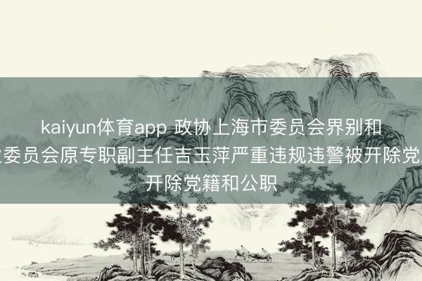 kaiyun体育app 政协上海市委员会界别和地区就业委员会原专职副主任吉玉萍严重违规违警被开除党籍和公职
