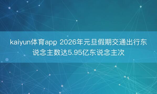 kaiyun体育app 2026年元旦假期交通出行东说念主数达5.95亿东说念主次