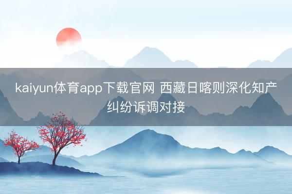 kaiyun体育app下载官网 西藏日喀则深化知产纠纷诉调对接