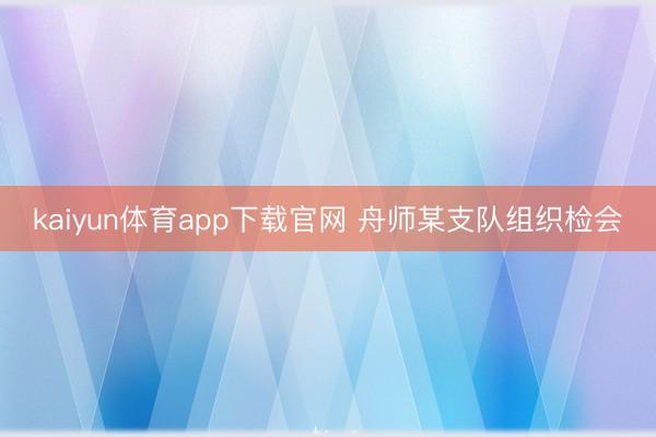 kaiyun体育app下载官网 舟师某支队组织检会