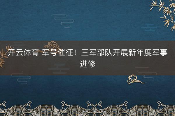 开云体育 军号催征！三军部队开展新年度军事进修