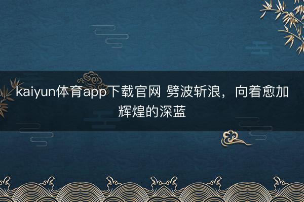kaiyun体育app下载官网 劈波斩浪，向着愈加辉煌的深蓝