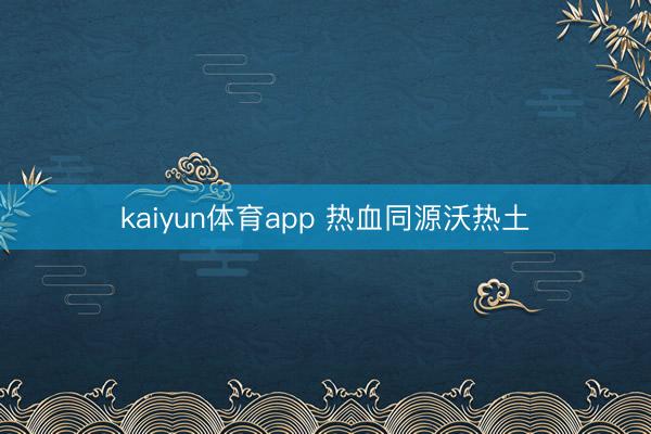 kaiyun体育app 热血同源沃热土