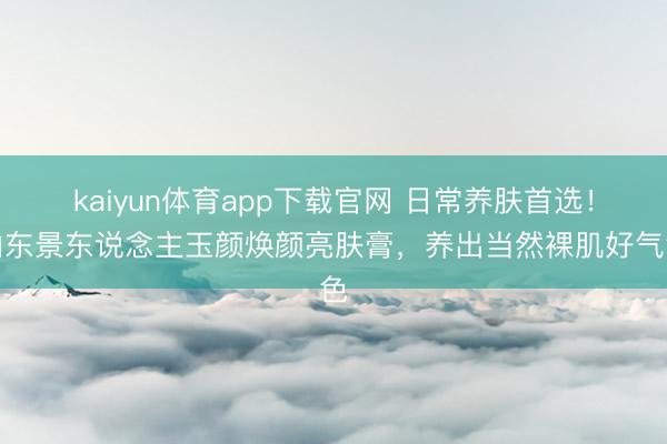 kaiyun体育app下载官网 日常养肤首选!山东景东说念主玉颜焕颜亮肤膏,养出当然裸肌好气色