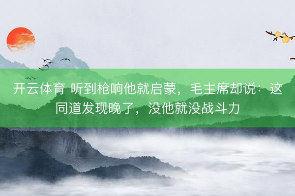 开云体育 听到枪响他就启蒙,毛主席却说:这同道发现晚了,没他就没战斗力