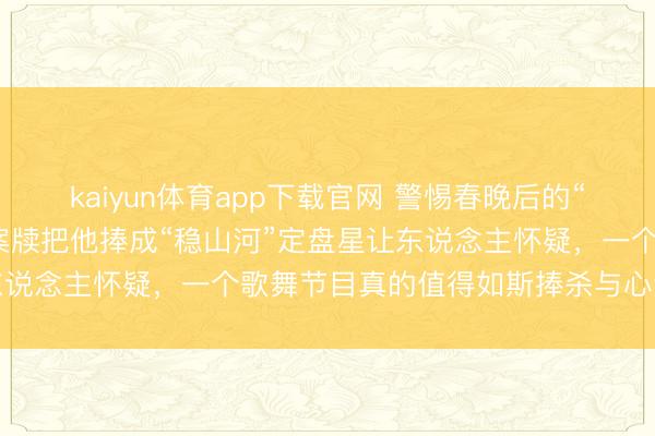 kaiyun体育app下载官网 警惕春晚后的“造神”著述又卷土重来，案牍把他捧成“稳山河”定盘星让东说念主怀疑，一个歌舞节目真的值得如斯捧杀与心焦赞叹吗