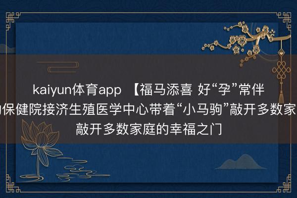 kaiyun体育app 【福马添喜 好“孕”常伴】淮北市妇幼保健院接济生殖医学中心带着“小马驹”敲开多数家庭的幸福之门