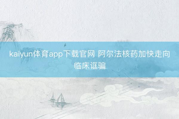 kaiyun体育app下载官网 阿尔法核药加快走向临床诓骗