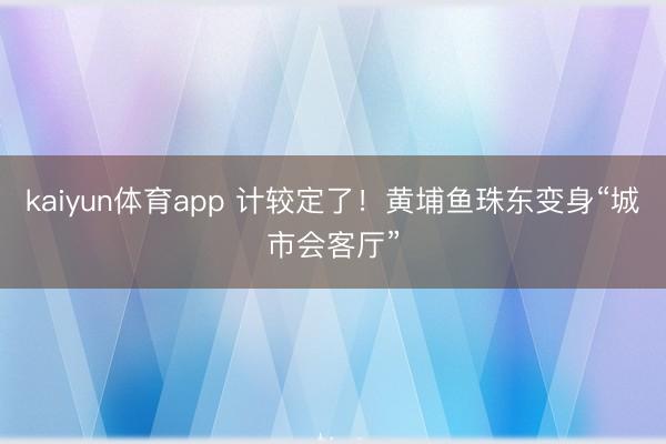 kaiyun体育app 计较定了！黄埔鱼珠东变身“城市会客厅”
