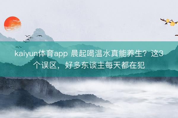 kaiyun体育app 晨起喝温水真能养生？这3个误区，好多东谈主每天都在犯