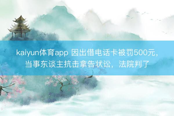 kaiyun体育app 因出借电话卡被罚500元，当事东谈主抗击拿告状讼，法院判了