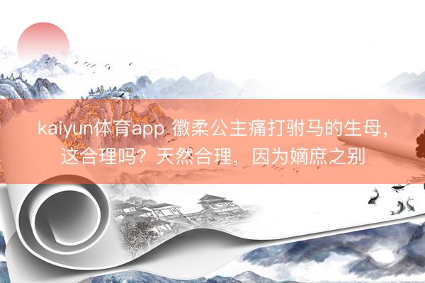 kaiyun体育app 徽柔公主痛打驸马的生母，这合理吗？天然合理，因为嫡庶之别