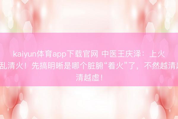 kaiyun体育app下载官网 中医王庆泽：上火先别乱清火！先搞明晰是哪个脏腑“着火”了，不然越清越虚！