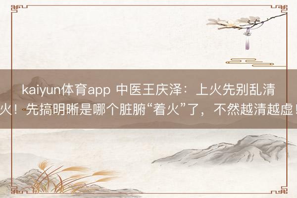 kaiyun体育app 中医王庆泽：上火先别乱清火！先搞明晰是哪个脏腑“着火”了，不然越清越虚！