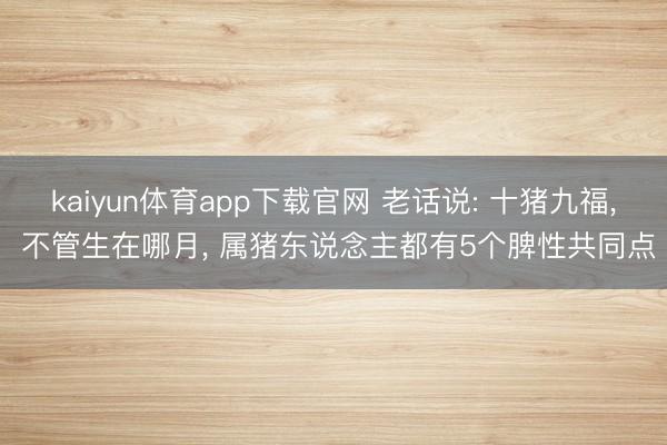 kaiyun体育app下载官网 老话说: 十猪九福， 不管生在哪月， 属猪东说念主都有5个脾性共同点