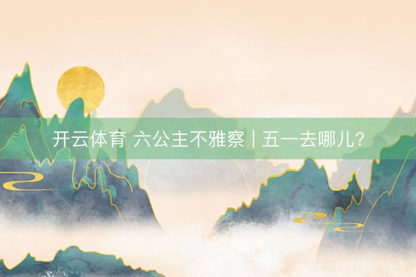 开云体育 六公主不雅察 | 五一去哪儿?
