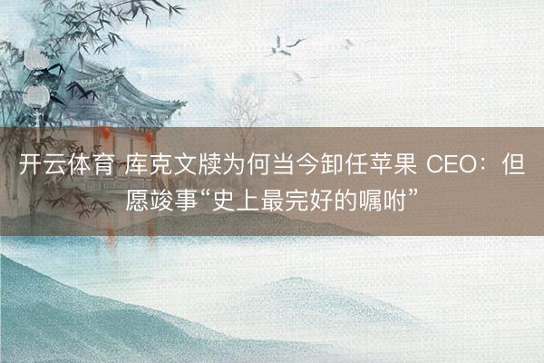 开云体育 库克文牍为何当今卸任苹果 CEO：但愿竣事“史上最完好的嘱咐”