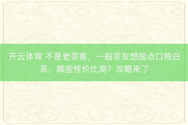 开云体育 不是老茶客，一般茶友想囤点口粮白茶，哪些性价比高？攻略来了