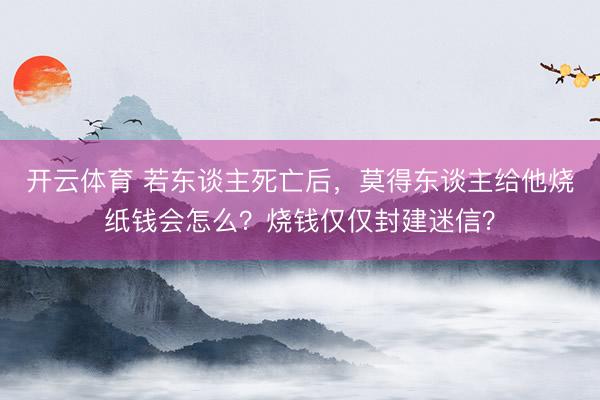 开云体育 若东谈主死亡后，莫得东谈主给他烧纸钱会怎么？烧钱仅仅封建迷信？