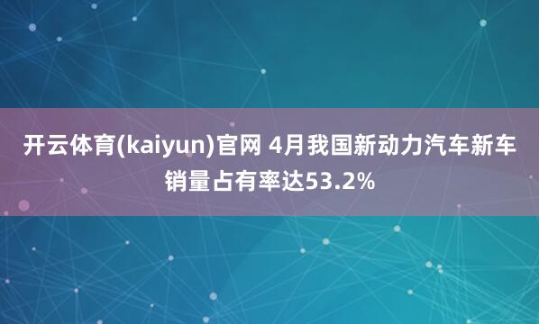 开云体育(kaiyun)官网 4月我国新动力汽车新车销量占有率达53.2%