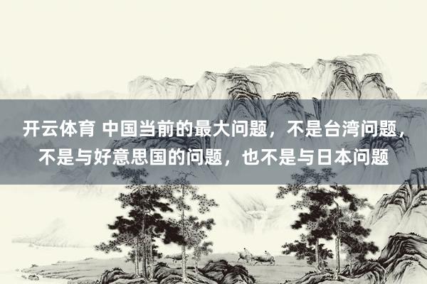 开云体育 中国当前的最大问题,不是台湾问题,不是与好意思国的问题,也不是与日本问题