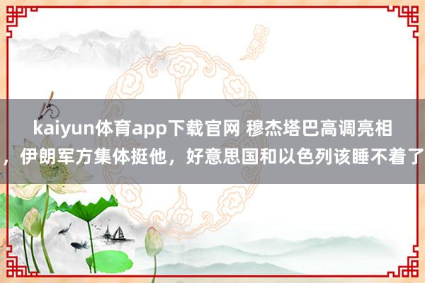 kaiyun体育app下载官网 穆杰塔巴高调亮相，伊朗军方集体挺他，好意思国和以色列该睡不着了