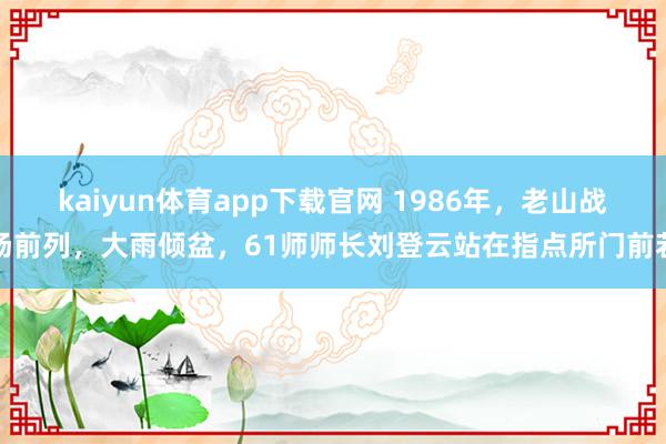 kaiyun体育app下载官网 1986年，老山战场前列，大雨倾盆，61师师长刘登云站在指点所门前若