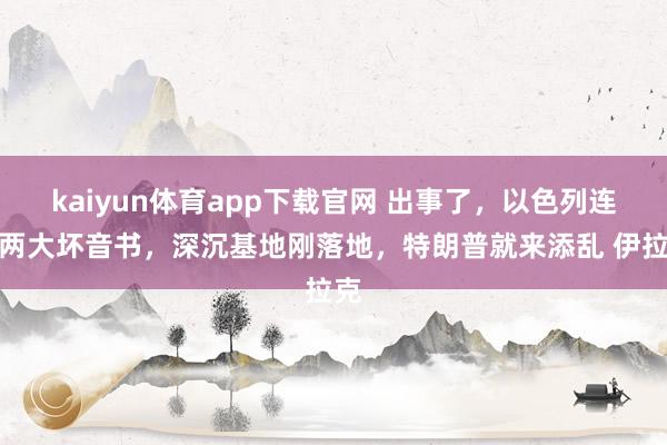 kaiyun体育app下载官网 出事了，以色列连遭两大坏音书，深沉基地刚落地，特朗普就来添乱 伊拉克