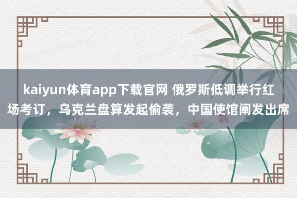kaiyun体育app下载官网 俄罗斯低调举行红场考订，乌克兰盘算发起偷袭，中国使馆阐发出席