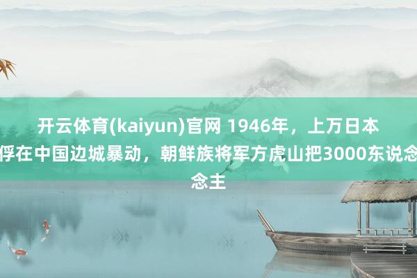 开云体育(kaiyun)官网 1946年，上万日本战俘在中国边城暴动，朝鲜族将军方虎山把3000东说念主