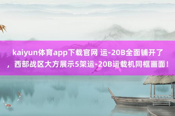kaiyun体育app下载官网 运-20B全面铺开了，西部战区大方展示5架运-20B运载机同框画面！