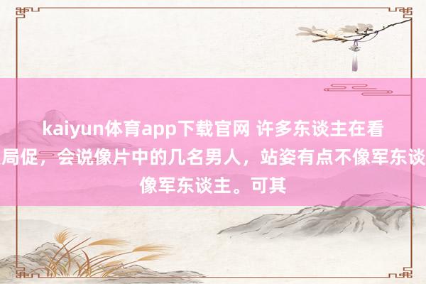 kaiyun体育app下载官网 许多东谈主在看到这张照局促,会说像片中的几名男人,站姿有点不像军东谈主。可其