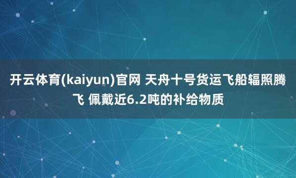 开云体育(kaiyun)官网 天舟十号货运飞船辐照腾飞 佩戴近6.2吨的补给物质
