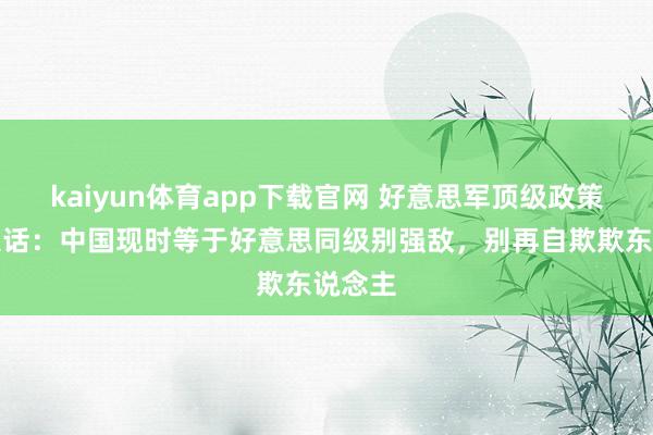 kaiyun体育app下载官网 好意思军顶级政策家放狠话：中国现时等于好意思同级别强敌，别再自欺欺东说念主