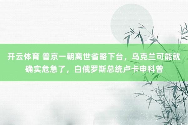 开云体育 普京一朝离世省略下台，乌克兰可能就确实危急了，白俄罗斯总统卢卡申科曾