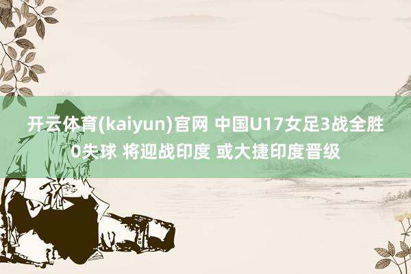 开云体育(kaiyun)官网 中国U17女足3战全胜0失球 将迎战印度 或大捷印度晋级