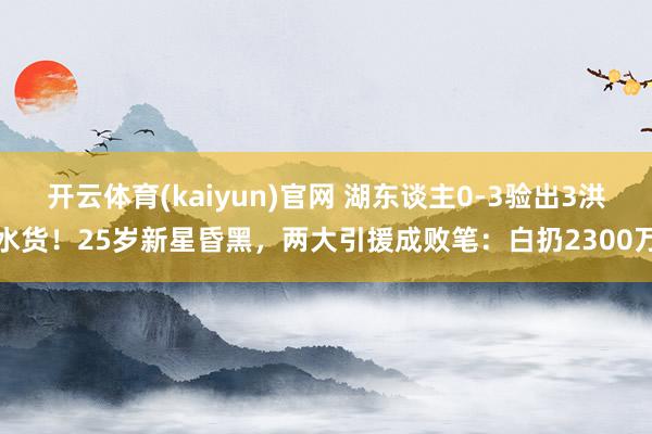 开云体育(kaiyun)官网 湖东谈主0-3验出3洪水货!25岁新星昏黑,两大引援成败笔:白扔2300万