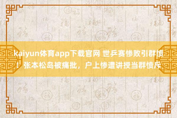 kaiyun体育app下载官网 世乒赛惨败引群愤！张本松岛被痛批，户上惨遭讲授当群愤斥