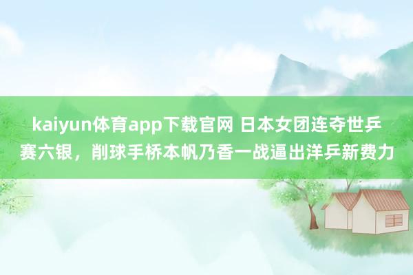 kaiyun体育app下载官网 日本女团连夺世乒赛六银,削球手桥本帆乃香一战逼出洋乒新费力