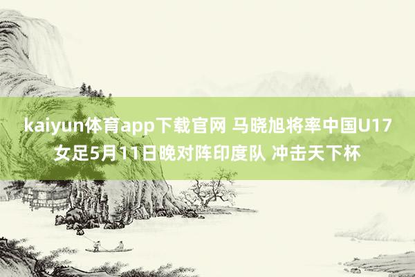 kaiyun体育app下载官网 马晓旭将率中国U17女足5月11日晚对阵印度队 冲击天下杯