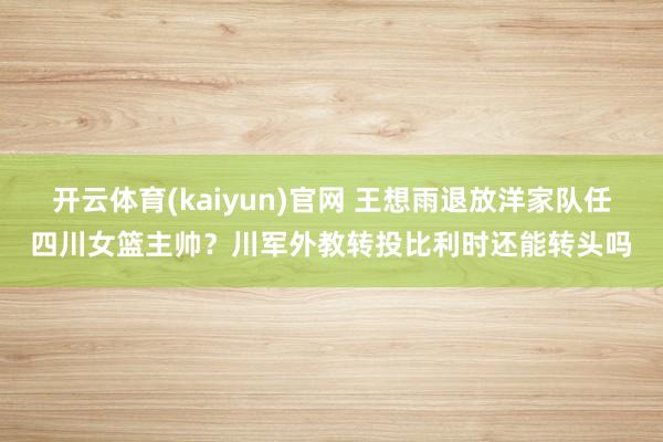 开云体育(kaiyun)官网 王想雨退放洋家队任四川女篮主帅？川军外教转投比利时还能转头吗