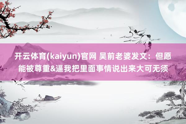 开云体育(kaiyun)官网 吴前老婆发文：但愿能被尊重&逼我把里面事情说出来大可无须