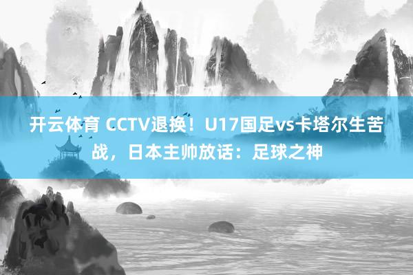 开云体育 CCTV退换！U17国足vs卡塔尔生苦战，日本主帅放话：足球之神