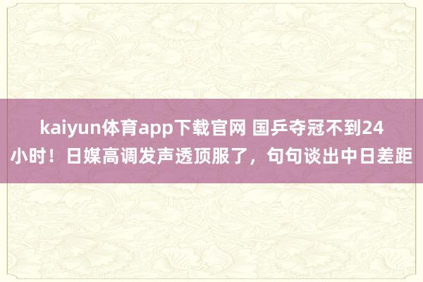 kaiyun体育app下载官网 国乒夺冠不到24小时！日媒高调发声透顶服了，句句谈出中日差距