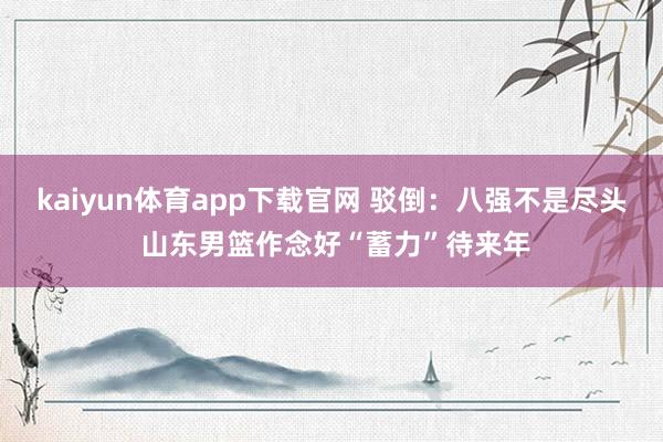 kaiyun体育app下载官网 驳倒:八强不是尽头 山东男篮作念好“蓄力”待来年