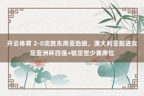 开云体育 2-0完胜东南亚劲旅，澳大利亚挺进女足亚洲杯四强+锁定世少赛席位