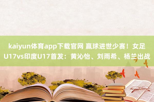kaiyun体育app下载官网 赢球进世少赛！女足U17vs印度U17首发：黄沁怡、刘雨希、杨兰出战