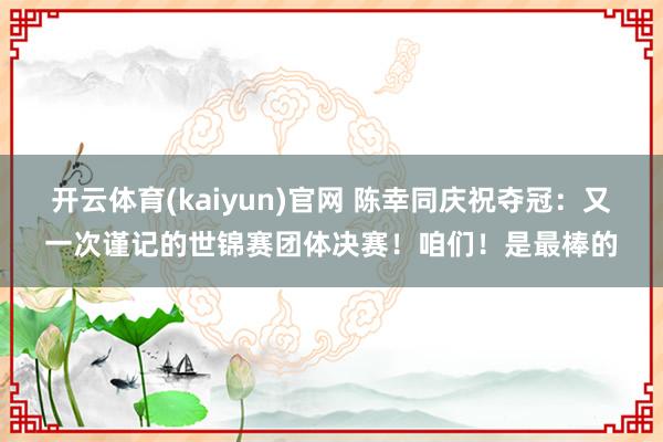 开云体育(kaiyun)官网 陈幸同庆祝夺冠：又一次谨记的世锦赛团体决赛！咱们！是最棒的