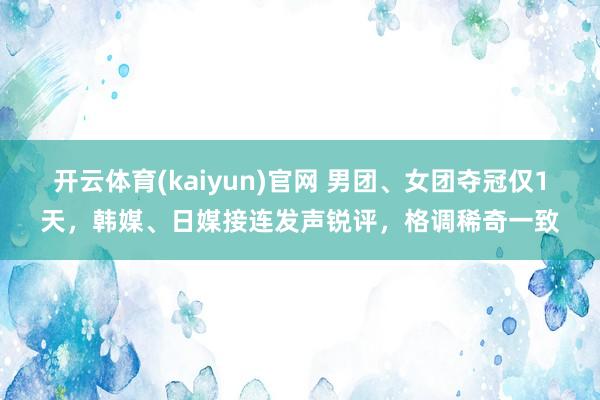 开云体育(kaiyun)官网 男团、女团夺冠仅1天，韩媒、日媒接连发声锐评，格调稀奇一致