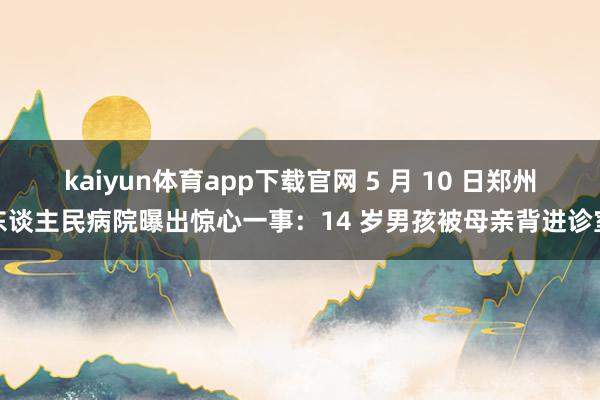 kaiyun体育app下载官网 5 月 10 日郑州东谈主民病院曝出惊心一事：14 岁男孩被母亲背进诊室